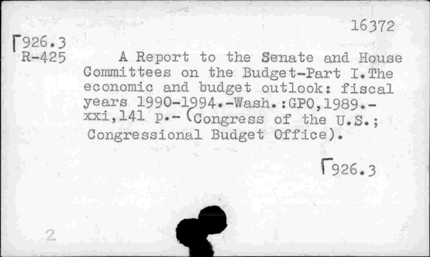 ﻿16372
P926.3
R-425 A Report to the Senate and House Committees on the Budget-Part I.The economic and budget outlook; fiscal years 1990-1994.-Wash.:GPO,1989.-xxi,141 p.~ (Congress of the U.S.; Congressional Budget Office).
T926.3